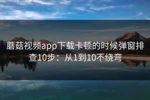蘑菇视频app下载卡顿的时候弹窗排查10步：从1到10不绕弯