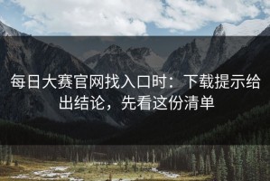 每日大赛官网找入口时：下载提示给出结论，先看这份清单
