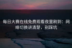 每日大赛在线免费观看夜里刷到：网络切换讲清楚，别踩坑
